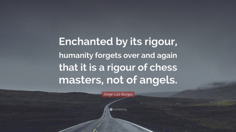 Jorge Luis Borges Quote: “Enchanted by its rigour, humanity forgets over and again that it is a rigour of chess masters, not of angels.”