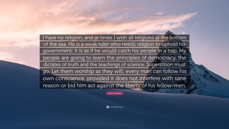 Andrew Mango Quote: “I have no religion, and at times I wish all religions at the bottom of the sea. He is a weak ruler who needs religion to uphold his government; it is as if he would catch his people in a trap. My people are going to learn the principles of democracy, the dictates of truth and the teachings of science. Superstition must go. Let them worship as they will; every man can follow his own conscience, provided it does not interfere with sane reason or bid him act against the liberty of his fellow-men.”