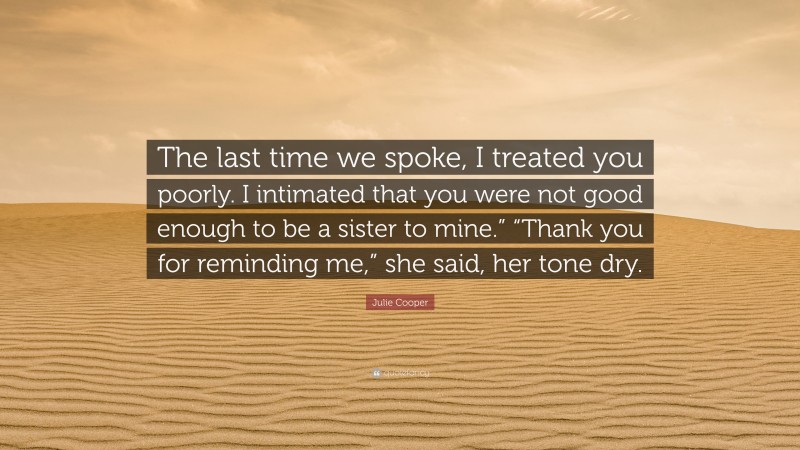 Julie Cooper Quote: “The last time we spoke, I treated you poorly. I intimated that you were not good enough to be a sister to mine.” “Thank you for reminding me,” she said, her tone dry.”