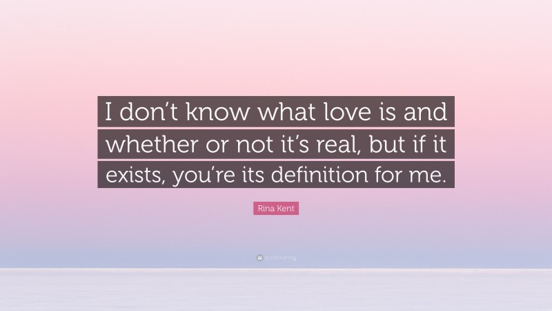 Rina Kent Quote: “I don’t know what love is and whether or not it’s real, but if it exists, you’re its definition for me.”