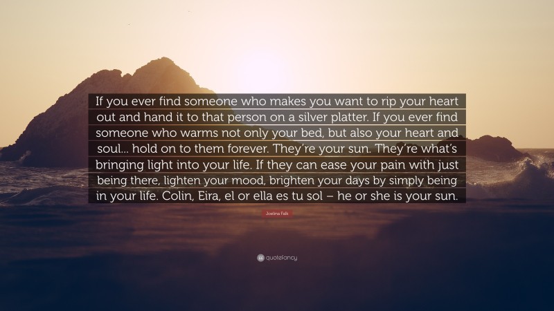 Joelina Falk Quote: “If you ever find someone who makes you want to rip your heart out and hand it to that person on a silver platter. If you ever find someone who warms not only your bed, but also your heart and soul... hold on to them forever. They’re your sun. They’re what’s bringing light into your life. If they can ease your pain with just being there, lighten your mood, brighten your days by simply being in your life. Colin, Eira, el or ella es tu sol – he or she is your sun.”