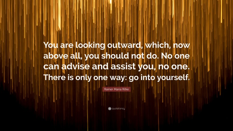 Rainer Maria Rilke Quote: “You are looking outward, which, now above all, you should not do. No one can advise and assist you, no one. There is only one way: go into yourself.”