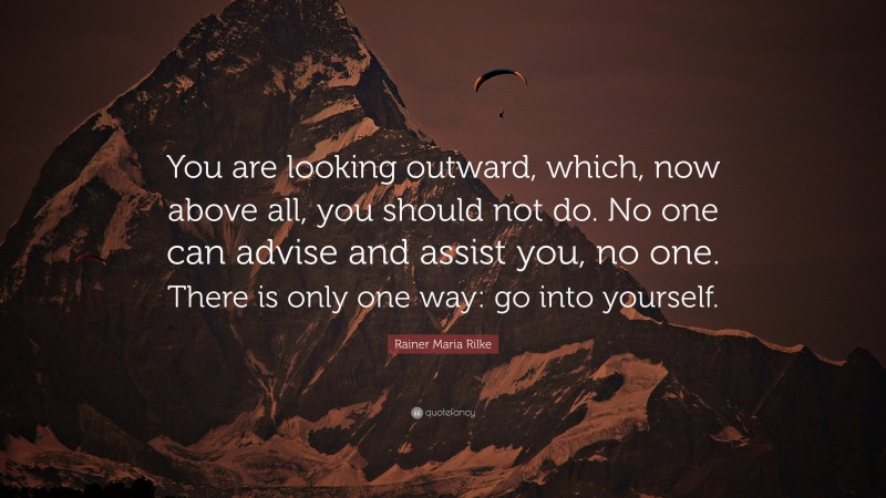 Rainer Maria Rilke Quote: “You are looking outward, which, now above all, you should not do. No one can advise and assist you, no one. There is only one way: go into yourself.”