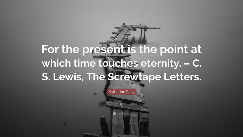 Katherine Reay Quote: “For the present is the point at which time touches eternity. – C. S. Lewis, The Screwtape Letters.”
