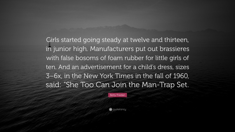 Betty Friedan Quote: “Girls started going steady at twelve and thirteen, in junior high. Manufacturers put out brassieres with false bosoms of foam rubber for little girls of ten. And an advertisement for a child’s dress, sizes 3–6x, in the New York Times in the fall of 1960, said: “She Too Can Join the Man-Trap Set.”