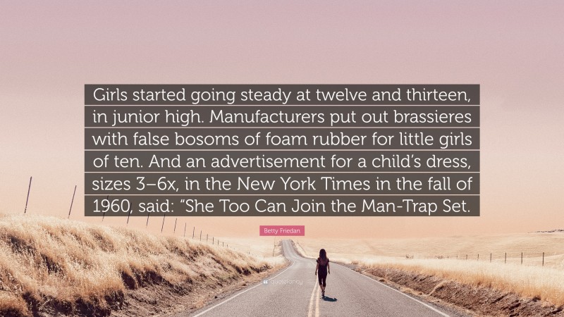 Betty Friedan Quote: “Girls started going steady at twelve and thirteen, in junior high. Manufacturers put out brassieres with false bosoms of foam rubber for little girls of ten. And an advertisement for a child’s dress, sizes 3–6x, in the New York Times in the fall of 1960, said: “She Too Can Join the Man-Trap Set.”