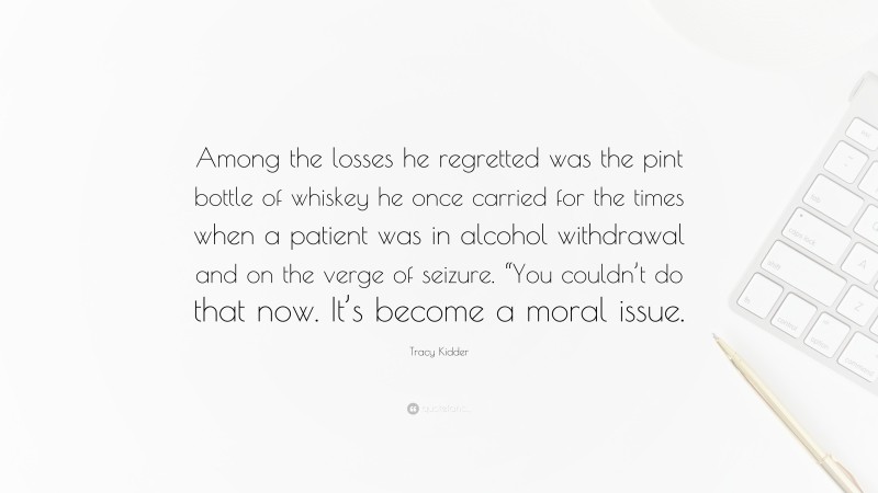 Tracy Kidder Quote: “Among the losses he regretted was the pint bottle of whiskey he once carried for the times when a patient was in alcohol withdrawal and on the verge of seizure. “You couldn’t do that now. It’s become a moral issue.”