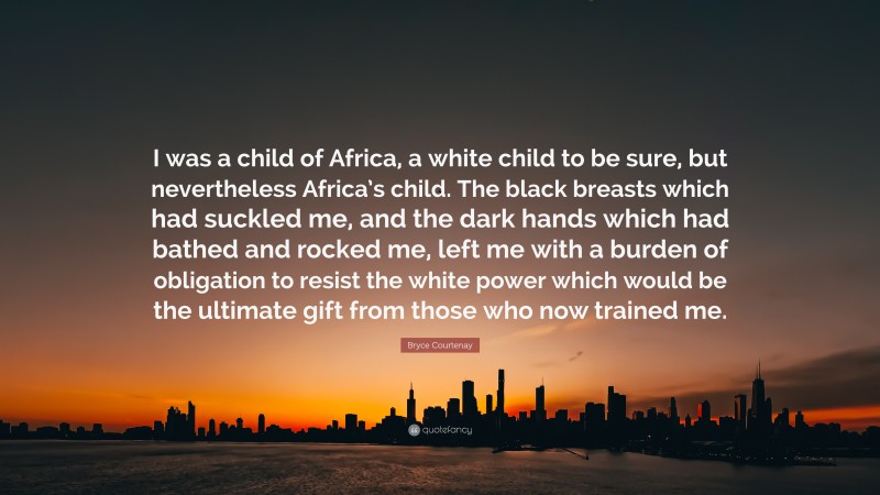 Bryce Courtenay Quote: “I was a child of Africa, a white child to be sure, but nevertheless Africa’s child. The black breasts which had suckled me, and the dark hands which had bathed and rocked me, left me with a burden of obligation to resist the white power which would be the ultimate gift from those who now trained me.”