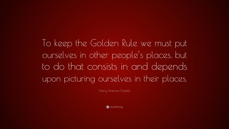 Harry Emerson Fosdick Quote: “To keep the Golden Rule we must put ourselves in other people’s places, but to do that consists in and depends upon picturing ourselves in their places.”