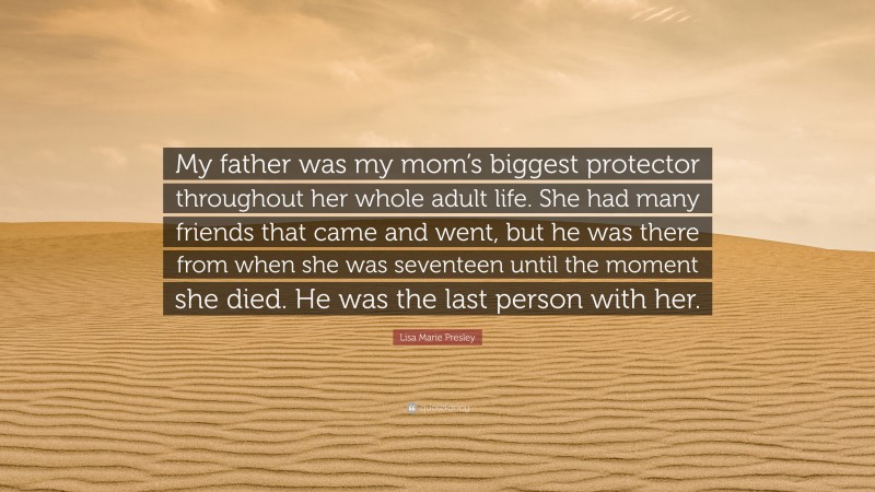 Lisa Marie Presley Quote: “My father was my mom’s biggest protector throughout her whole adult life. She had many friends that came and went, but he was there from when she was seventeen until the moment she died. He was the last person with her.”