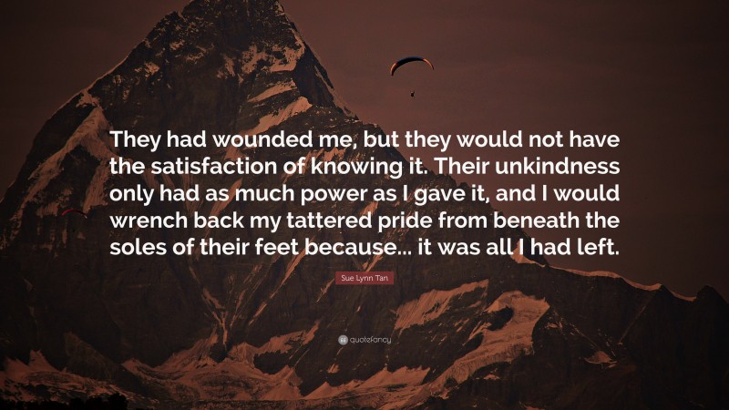 Sue Lynn Tan Quote: “They had wounded me, but they would not have the satisfaction of knowing it. Their unkindness only had as much power as I gave it, and I would wrench back my tattered pride from beneath the soles of their feet because... it was all I had left.”
