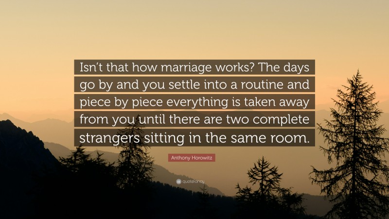 Anthony Horowitz Quote: “Isn’t that how marriage works? The days go by and you settle into a routine and piece by piece everything is taken away from you until there are two complete strangers sitting in the same room.”