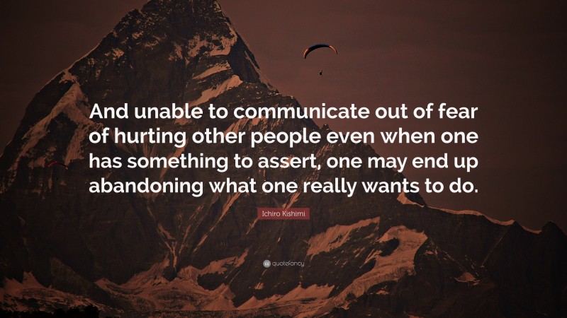 Ichiro Kishimi Quote: “And unable to communicate out of fear of hurting other people even when one has something to assert, one may end up abandoning what one really wants to do.”