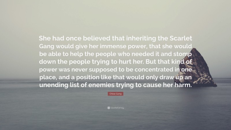 Chloe Gong Quote: “She had once believed that inheriting the Scarlet Gang would give her immense power, that she would be able to help the people who needed it and stomp down the people trying to hurt her. But that kind of power was never supposed to be concentrated in one place, and a position like that would only draw up an unending list of enemies trying to cause her harm.”