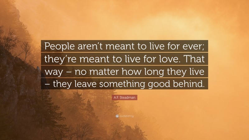 A.F. Steadman Quote: “People aren’t meant to live for ever; they’re meant to live for love. That way – no matter how long they live – they leave something good behind.”