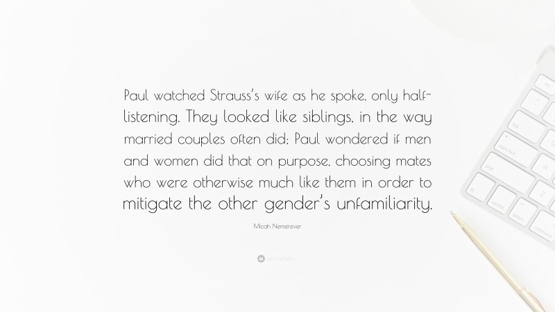 Micah Nemerever Quote: “Paul watched Strauss’s wife as he spoke, only half-listening. They looked like siblings, in the way married couples often did; Paul wondered if men and women did that on purpose, choosing mates who were otherwise much like them in order to mitigate the other gender’s unfamiliarity.”