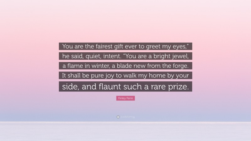 Finley Fenn Quote: “You are the fairest gift ever to greet my eyes,” he said, quiet, intent. “You are a bright jewel, a flame in winter, a blade new from the forge. It shall be pure joy to walk my home by your side, and flaunt such a rare prize.”
