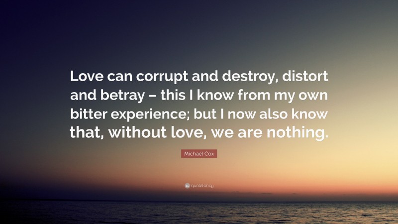 Michael Cox Quote: “Love can corrupt and destroy, distort and betray – this I know from my own bitter experience; but I now also know that, without love, we are nothing.”