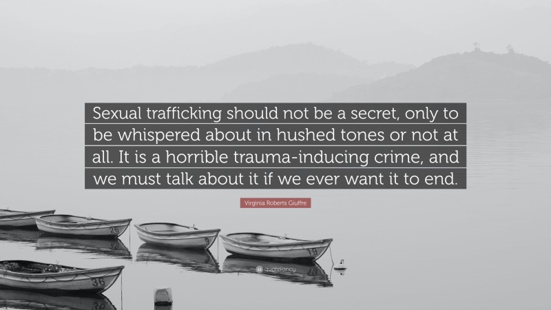 Virginia Roberts Giuffre Quote: “Sexual trafficking should not be a secret, only to be whispered about in hushed tones or not at all. It is a horrible trauma-inducing crime, and we must talk about it if we ever want it to end.”