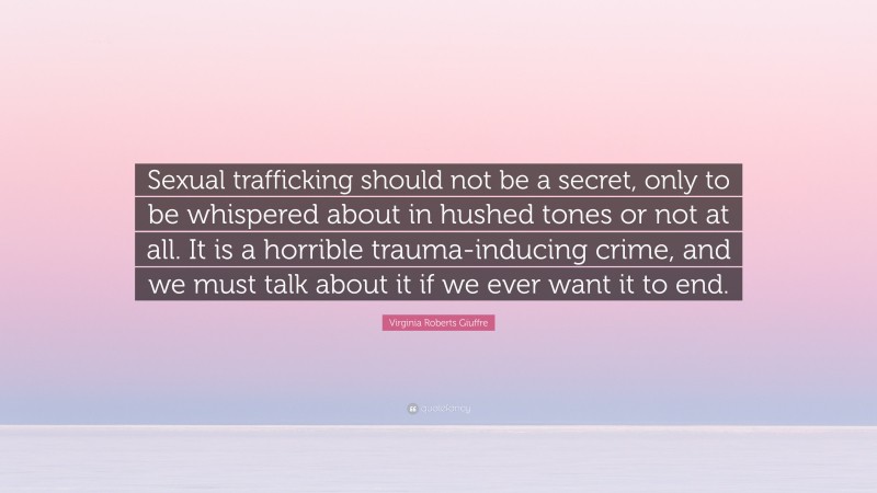 Virginia Roberts Giuffre Quote: “Sexual trafficking should not be a secret, only to be whispered about in hushed tones or not at all. It is a horrible trauma-inducing crime, and we must talk about it if we ever want it to end.”