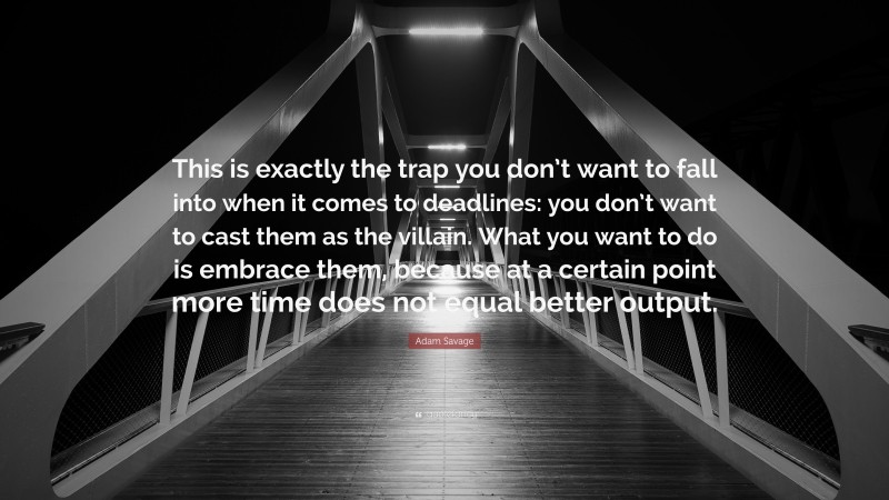 Adam Savage Quote: “This is exactly the trap you don’t want to fall into when it comes to deadlines: you don’t want to cast them as the villain. What you want to do is embrace them, because at a certain point more time does not equal better output.”