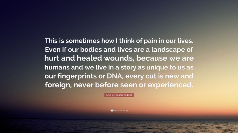 Lore Ferguson Wilbert Quote: “This is sometimes how I think of pain in our lives. Even if our bodies and lives are a landscape of hurt and healed wounds, because we are humans and we live in a story as unique to us as our fingerprints or DNA, every cut is new and foreign, never before seen or experienced.”