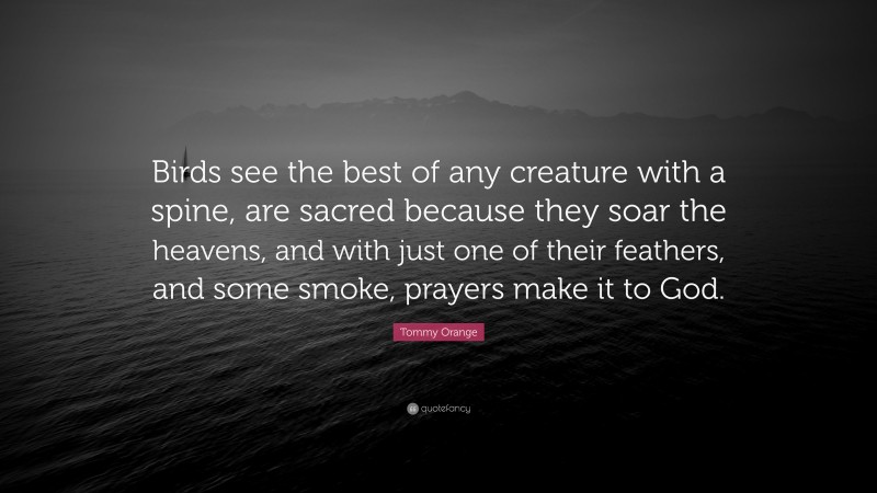 Tommy Orange Quote: “Birds see the best of any creature with a spine, are sacred because they soar the heavens, and with just one of their feathers, and some smoke, prayers make it to God.”