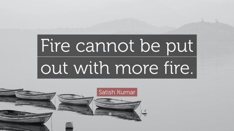 Satish Kumar Quote: “Fire cannot be put out with more fire.”