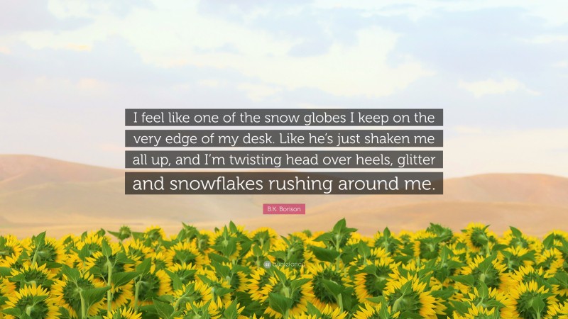 B.K. Borison Quote: “I feel like one of the snow globes I keep on the very edge of my desk. Like he’s just shaken me all up, and I’m twisting head over heels, glitter and snowflakes rushing around me.”