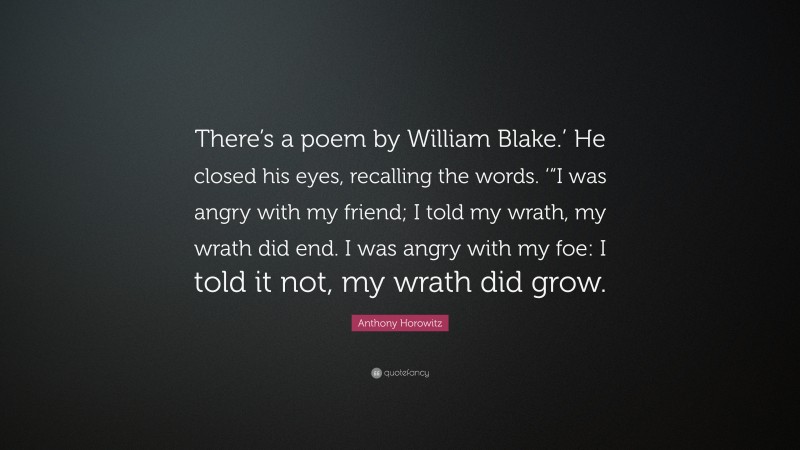 Anthony Horowitz Quote: “There’s a poem by William Blake.’ He closed his eyes, recalling the words. ‘“I was angry with my friend; I told my wrath, my wrath did end. I was angry with my foe: I told it not, my wrath did grow.”