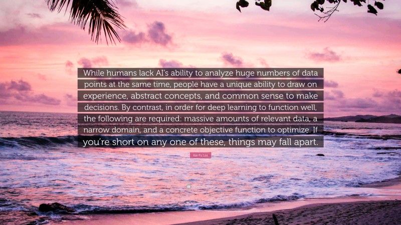 Kai-Fu Lee Quote: “While humans lack AI’s ability to analyze huge numbers of data points at the same time, people have a unique ability to draw on experience, abstract concepts, and common sense to make decisions. By contrast, in order for deep learning to function well, the following are required: massive amounts of relevant data, a narrow domain, and a concrete objective function to optimize. If you’re short on any one of these, things may fall apart.”
