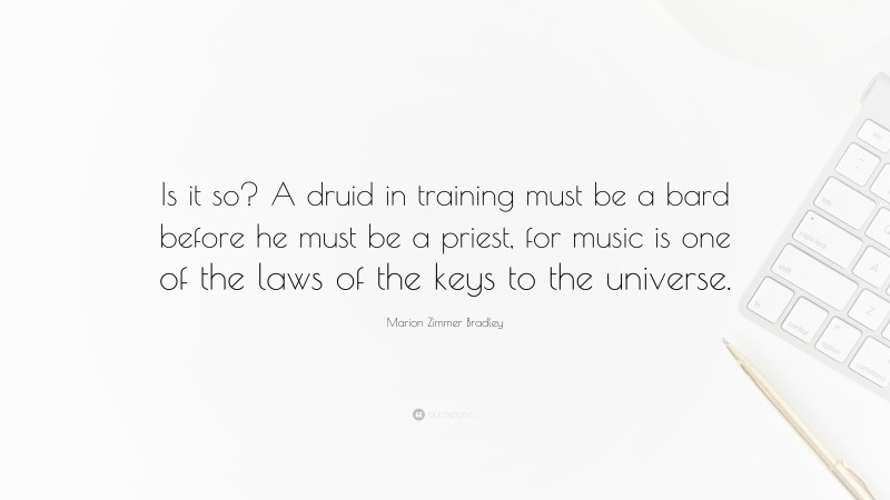 Marion Zimmer Bradley Quote: “Is it so? A druid in training must be a bard before he must be a priest, for music is one of the laws of the keys to the universe.”