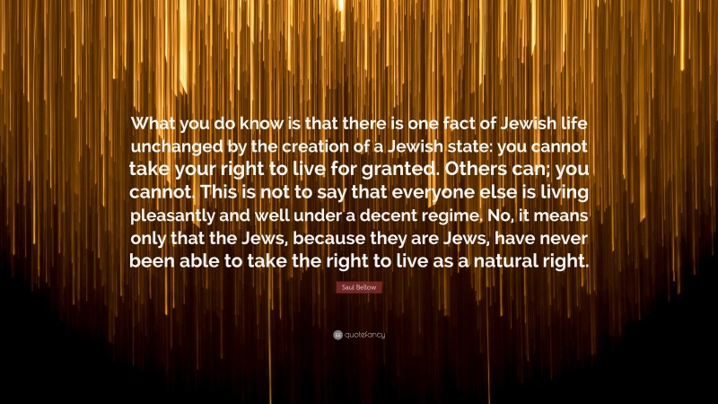 Saul Bellow Quote: “What you do know is that there is one fact of Jewish life unchanged by the creation of a Jewish state: you cannot take your right to live for granted. Others can; you cannot. This is not to say that everyone else is living pleasantly and well under a decent regime. No, it means only that the Jews, because they are Jews, have never been able to take the right to live as a natural right.”