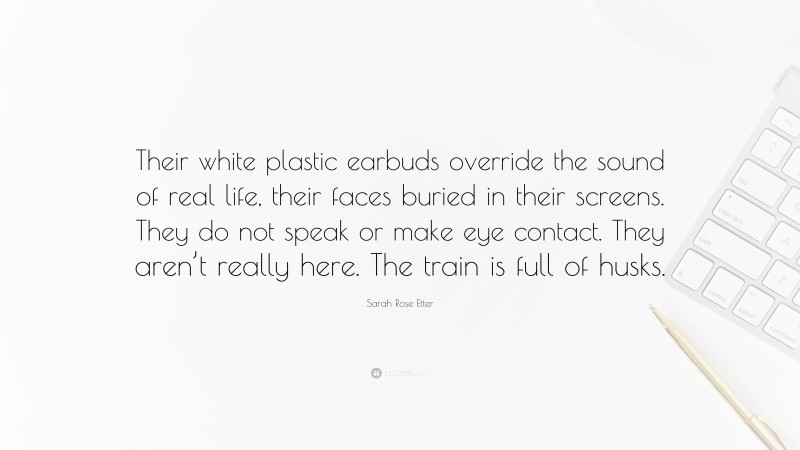 Sarah Rose Etter Quote: “Their white plastic earbuds override the sound of real life, their faces buried in their screens. They do not speak or make eye contact. They aren’t really here. The train is full of husks.”