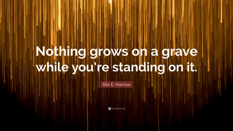 Alix E. Harrow Quote: “Nothing grows on a grave while you’re standing on it.”