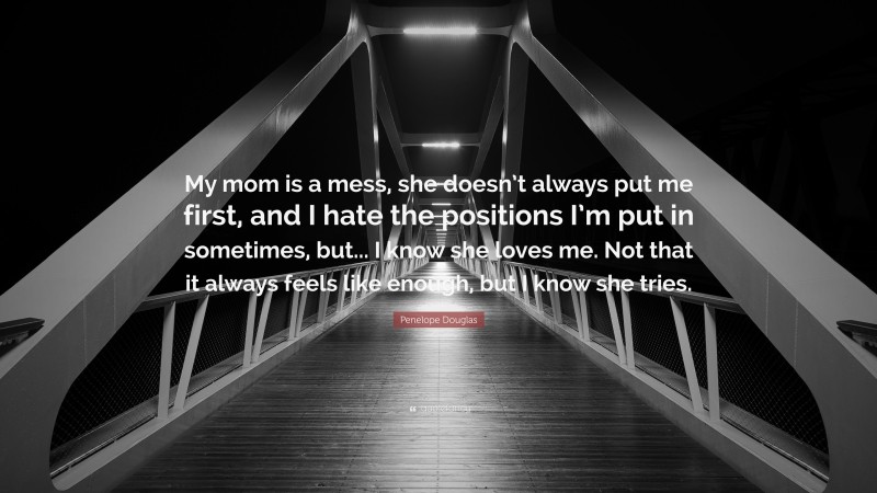 Penelope Douglas Quote: “My mom is a mess, she doesn’t always put me first, and I hate the positions I’m put in sometimes, but... I know she loves me. Not that it always feels like enough, but I know she tries.”