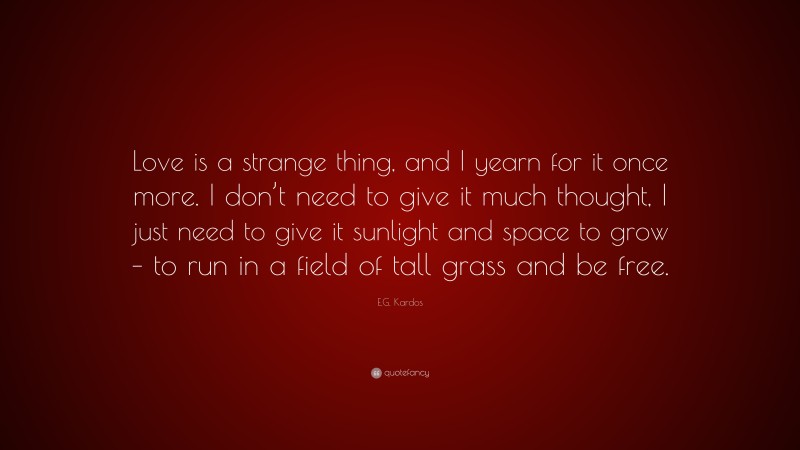 E.G. Kardos Quote: “Love is a strange thing, and I yearn for it once more. I don’t need to give it much thought, I just need to give it sunlight and space to grow – to run in a field of tall grass and be free.”