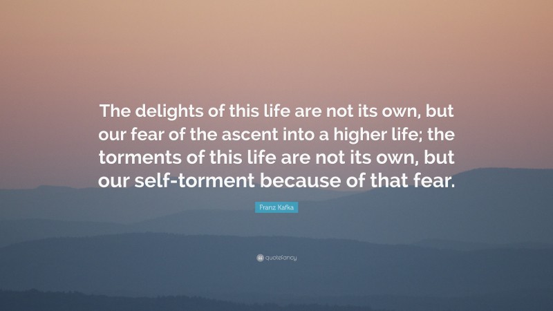 Franz Kafka Quote: “The delights of this life are not its own, but our fear of the ascent into a higher life; the torments of this life are not its own, but our self-torment because of that fear.”