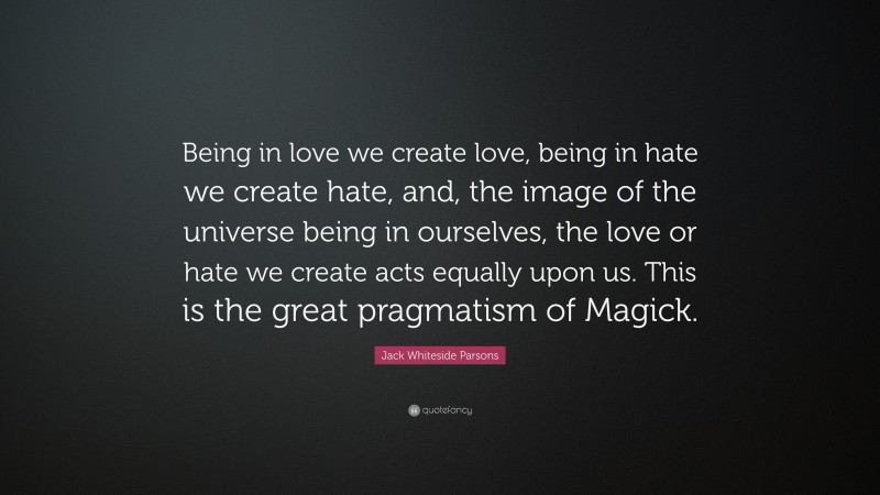 Jack Whiteside Parsons Quote: “Being in love we create love, being in hate we create hate, and, the image of the universe being in ourselves, the love or hate we create acts equally upon us. This is the great pragmatism of Magick.”