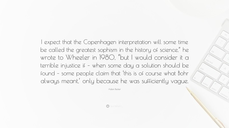 Adam Becker Quote: “I expect that the Copenhagen interpretation will some time be called the greatest sophism in the history of science,” he wrote to Wheeler in 1980, “but I would consider it a terrible injustice if – when some day a solution should be found – some people claim that ‘this is of course what Bohr always meant,’ only because he was sufficiently vague.”