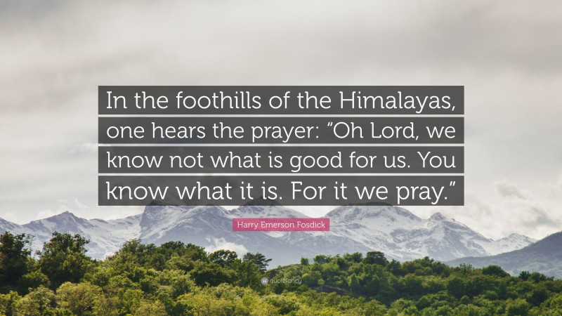 Harry Emerson Fosdick Quote: “In the foothills of the Himalayas, one hears the prayer: “Oh Lord, we know not what is good for us. You know what it is. For it we pray.””