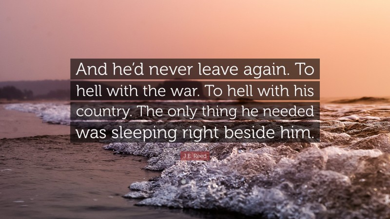 J.E. Reed Quote: “And he’d never leave again. To hell with the war. To hell with his country. The only thing he needed was sleeping right beside him.”