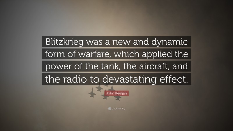 John Keegan Quote: “Blitzkrieg was a new and dynamic form of warfare, which applied the power of the tank, the aircraft, and the radio to devastating effect.”