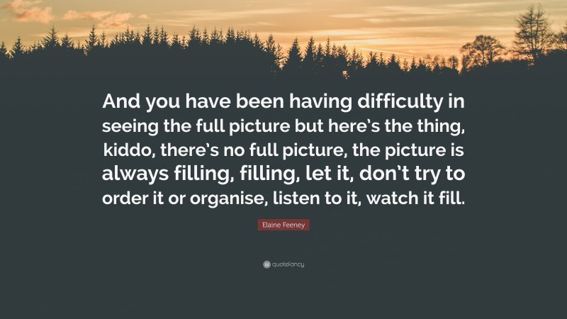 Elaine Feeney Quote: “And you have been having difficulty in seeing the full picture but here’s the thing, kiddo, there’s no full picture, the picture is always filling, filling, let it, don’t try to order it or organise, listen to it, watch it fill.”