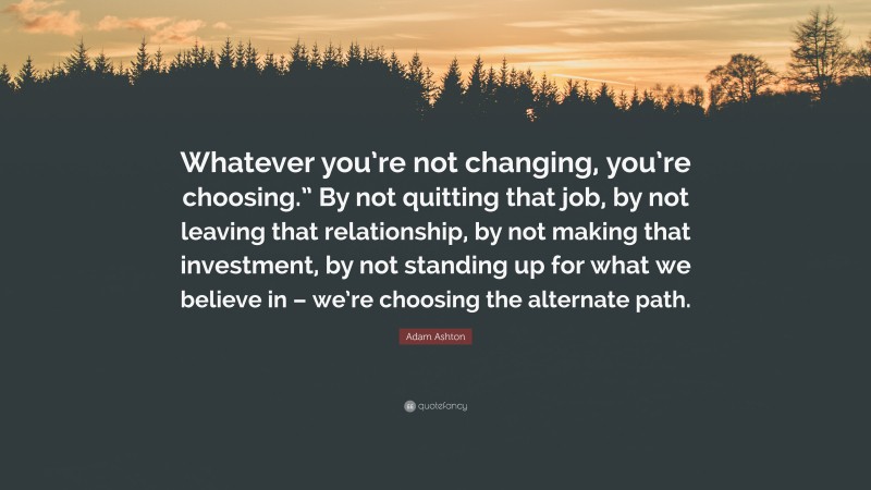 Adam Ashton Quote: “Whatever you’re not changing, you’re choosing.” By not quitting that job, by not leaving that relationship, by not making that investment, by not standing up for what we believe in – we’re choosing the alternate path.”