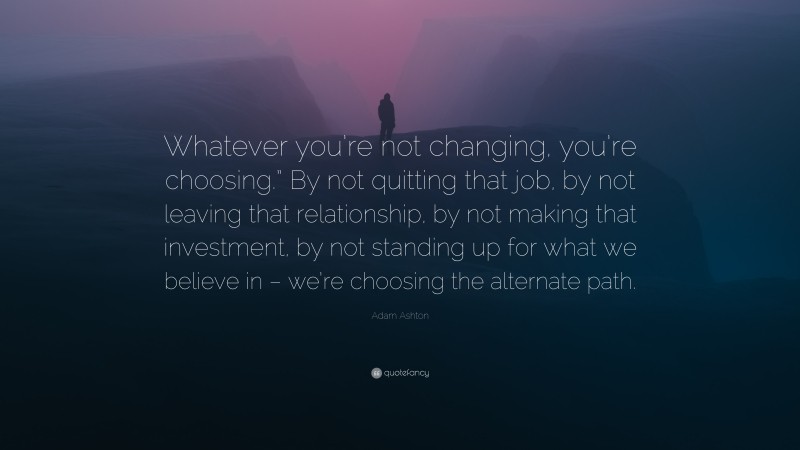 Adam Ashton Quote: “Whatever you’re not changing, you’re choosing.” By not quitting that job, by not leaving that relationship, by not making that investment, by not standing up for what we believe in – we’re choosing the alternate path.”