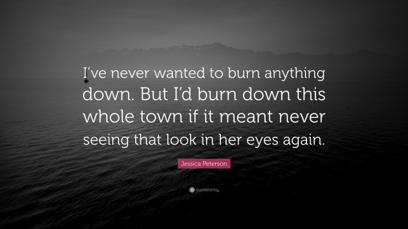 Jessica Peterson Quote: “I’ve never wanted to burn anything down. But I’d burn down this whole town if it meant never seeing that look in her eyes again.”