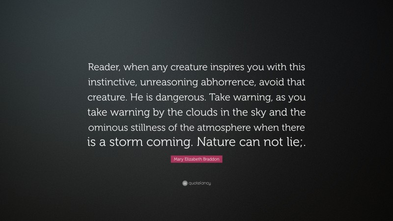 Mary Elizabeth Braddon Quote: “Reader, when any creature inspires you with this instinctive, unreasoning abhorrence, avoid that creature. He is dangerous. Take warning, as you take warning by the clouds in the sky and the ominous stillness of the atmosphere when there is a storm coming. Nature can not lie;.”