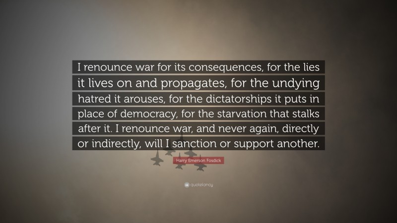 Harry Emerson Fosdick Quote: “I renounce war for its consequences, for the lies it lives on and propagates, for the undying hatred it arouses, for the dictatorships it puts in place of democracy, for the starvation that stalks after it. I renounce war, and never again, directly or indirectly, will I sanction or support another.”