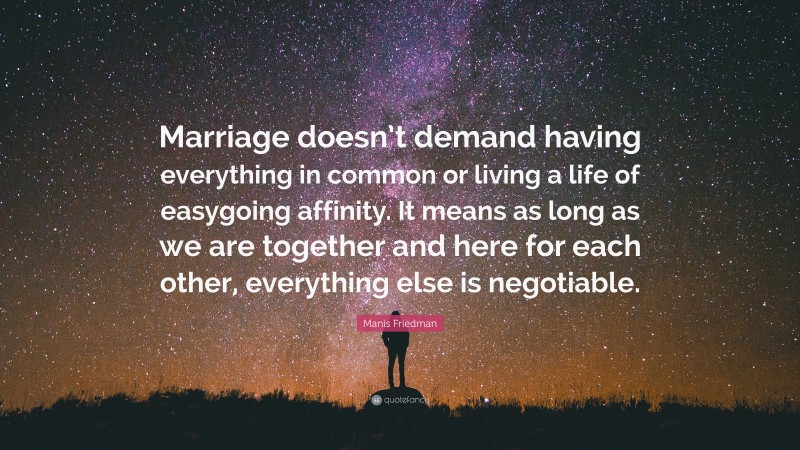 Manis Friedman Quote: “Marriage doesn’t demand having everything in common or living a life of easygoing affinity. It means as long as we are together and here for each other, everything else is negotiable.”